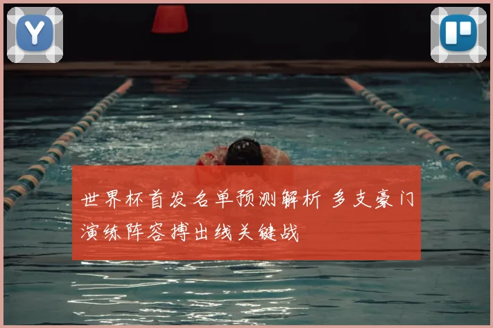世界杯首发名单预测解析 多支豪门演练阵容搏出线关键战