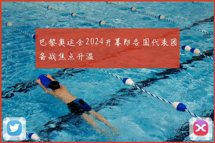 巴黎奥运会2024开幕即各国代表团备战焦点升温