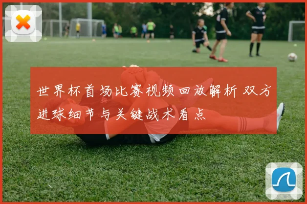 世界杯首场比赛视频回放解析 双方进球细节与关键战术看点