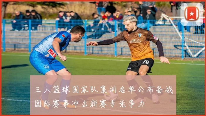 三人篮球国家队集训名单公布备战国际赛事冲击新赛季竞争力