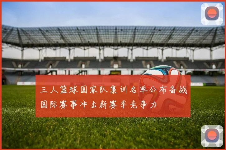三人篮球国家队集训名单公布备战国际赛事冲击新赛季竞争力