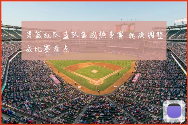 男篮红队蓝队备战热身赛 轮换调整成比赛看点