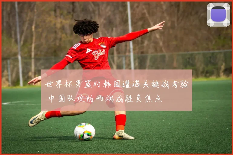 世界杯男篮对韩国遭遇关键战考验 中国队攻防两端成胜负焦点