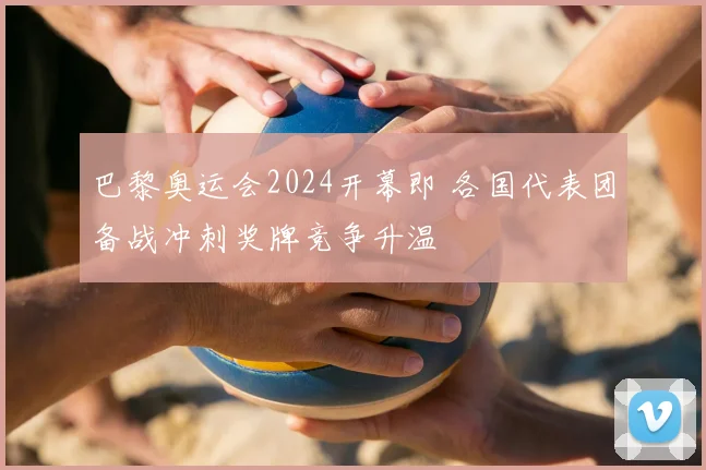 巴黎奥运会2024开幕即 各国代表团备战冲刺奖牌竞争升温