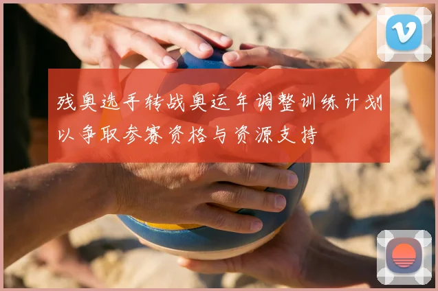 残奥选手转战奥运年调整训练计划以争取参赛资格与资源支持