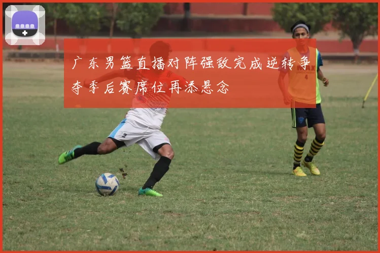 广东男篮直播对阵强敌完成逆转争夺季后赛席位再添悬念