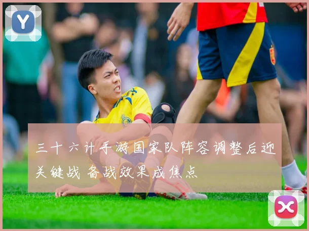 三十六计手游国家队阵容调整后迎关键战 备战效果成焦点