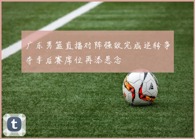 广东男篮直播对阵强敌完成逆转争夺季后赛席位再添悬念