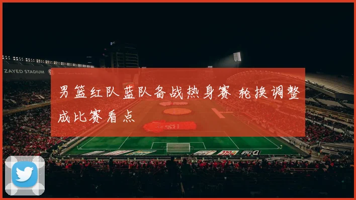 男篮红队蓝队备战热身赛 轮换调整成比赛看点