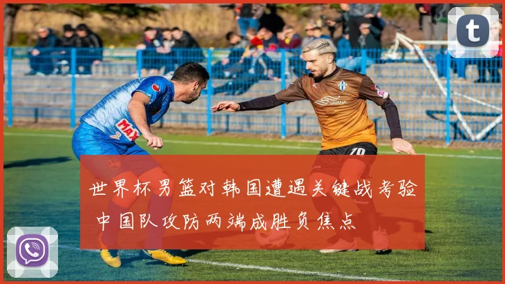 世界杯男篮对韩国遭遇关键战考验 中国队攻防两端成胜负焦点