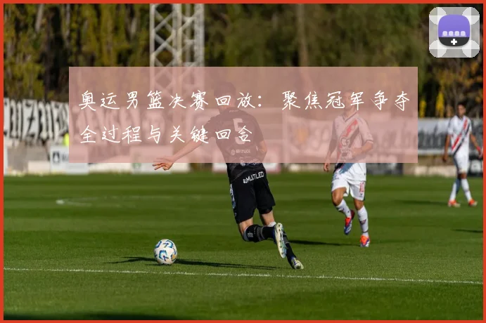奥运男篮决赛回放:聚焦冠军争夺全过程与关键回合
