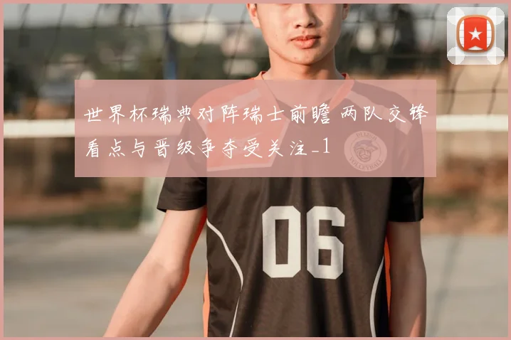 世界杯瑞典对阵瑞士前瞻 两队交锋看点与晋级争夺受关注_1